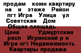 продам 1-комн квартиру на 1 и 2 этаже › Район ­ пгт.Игра › Улица ­ ул. Советская › Дом ­ 133 › Общая площадь ­ 34 › Цена ­ 800 - Удмуртская респ., Игринский р-н, Игра пгт Недвижимость » Квартиры продажа   
